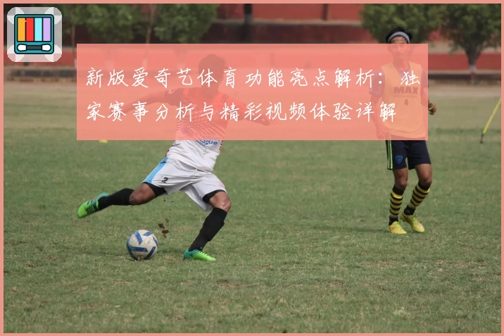 新版爱奇艺体育功能亮点解析：独家赛事分析与精彩视频体验详解