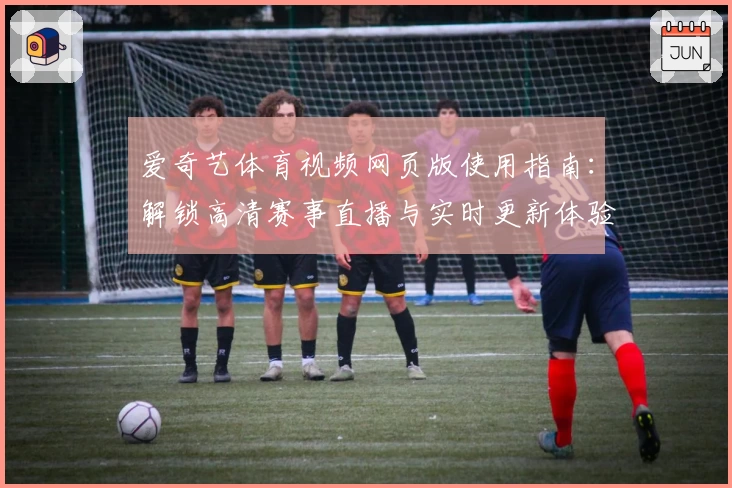 爱奇艺体育视频网页版使用指南：解锁高清赛事直播与实时更新体验