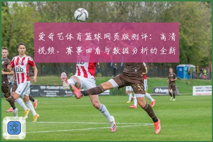 爱奇艺体育篮球网页版测评：高清视频、赛事回看与数据分析的全新体验