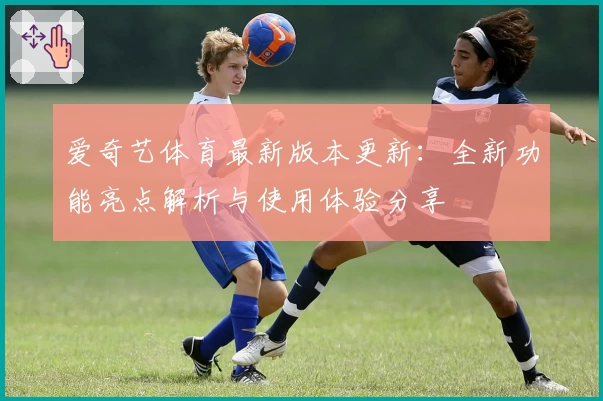 爱奇艺体育最新版本更新：全新功能亮点解析与使用体验分享