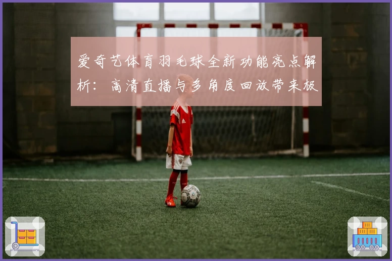 爱奇艺体育羽毛球全新功能亮点解析：高清直播与多角度回放带来极致观赛体验