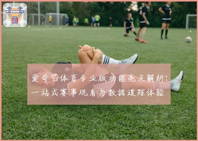 爱奇艺体育专业版功能亮点解析：一站式赛事观看与数据追踪体验