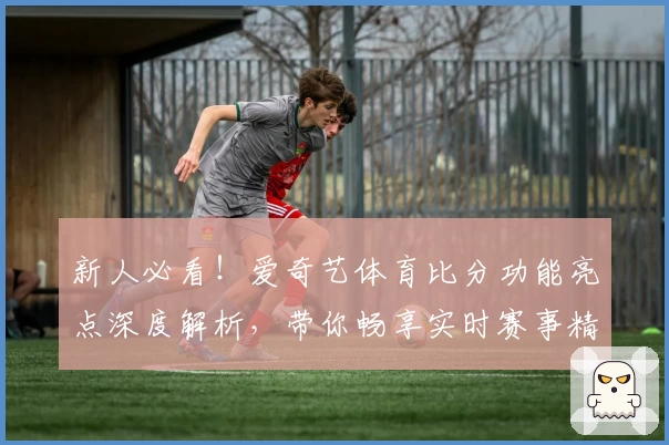 新人必看！爱奇艺体育比分功能亮点深度解析，带你畅享实时赛事精彩体验