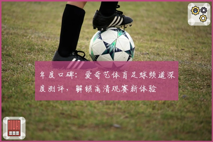 年度口碑：爱奇艺体育足球频道深度测评，解锁高清观赛新体验