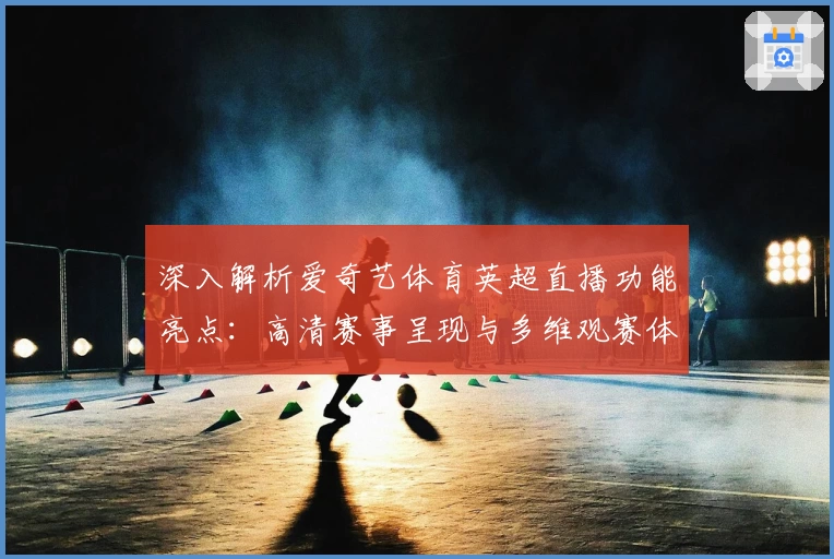 深入解析爱奇艺体育英超直播功能亮点：高清赛事呈现与多维观赛体验揭秘