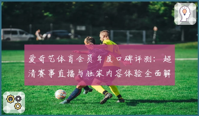 爱奇艺体育会员年度口碑评测:超清赛事直播与独家内容体验全面解析