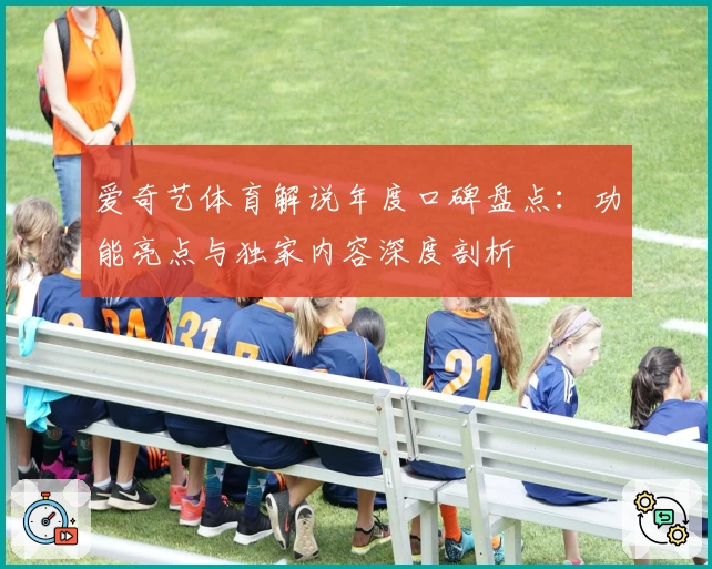 爱奇艺体育解说年度口碑盘点:功能亮点与独家内容深度剖析