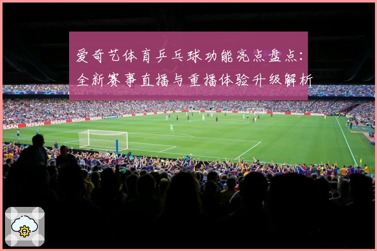 爱奇艺体育乒乓球功能亮点盘点：全新赛事直播与重播体验升级解析