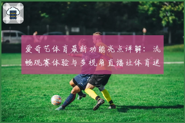 爱奇艺体育最新功能亮点详解：流畅观赛体验与多视角直播让体育迷爱不释手