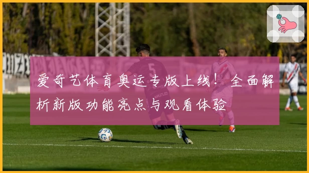 爱奇艺体育奥运专版上线!全面解析新版功能亮点与观看体验