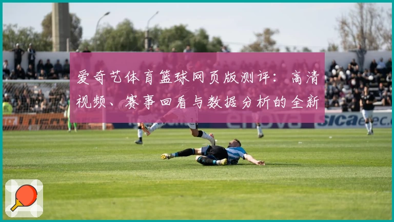 爱奇艺体育篮球网页版测评：高清视频、赛事回看与数据分析的全新体验