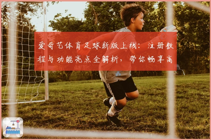 爱奇艺体育足球新版上线：注册教程与功能亮点全解析，带你畅享高清赛事体验